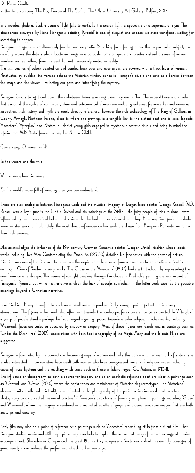 Dr. Riann Coulter written to accompany 'The Frog Devoured The Sun' at The Ulster University Art Gallery, Belfast, 2017. In a wooded glade at dusk a beam of light falls to earth. Is it a search light, a spaceship or a supernatural sign? The atmosphere conveyed by Fiona Finnegan's painting 'Pyramid' is one of disquiet and unease: we stare transfixed, waiting for something to happen. Finnegan's images are simultaneously familiar and enigmatic. Searching for a feeling rather than a particular subject, she carefully erases the details which locate an image in a particular time or space and creates instead a sense of surrea timelessness; something from the past but not necessarily rooted in reality. The thin washes of colour painted on and sanded back over and over again, are covered with a thick layer of varnish. Punctuated by bubbles, the varnish echoes the Victorian window panes in Finnegan's studio and acts as a barrier between the image and the viewer – reflecting our gaze and intensifying the mystery. Finnegan favours twilight and dawn, the in–between times when night and day are in flux. The superstitions and rituals that surround the cycles of sun, moon, stars and astronomical phenomena including eclipses, fascinate her and serve as inspiration. Irish history and myth are rarely directly referenced, however the rich archaeology of The Ring of Gullion, in County Armagh, Northern Ireland, close to where she grew up, is a tangible link to the distant past and to local legends. 'Ancestors', 'Afterglow' and 'Sisters' all depict young girls engaged in mysterious ecstatic rituals and bring to mind the refrain from W.B. Yeats' famous poem, The Stolen Child: Come away, O human child!  To the waters and the wild  With a faery, hand in hand,  For the world's more full of weeping than you can understand. There are also analogies between Finnegan's work and the mystical imagery of Lurgan born painter George Russell (AE). Russell was a key figure in the Celtic Revival and his paintings of the Sidhe – the fairy people of Irish folklore – were influenced by his theosophical beliefs and visions that he had first experienced as a boy. However, Finnegan's is a darker more sinister world and ultimately, the most direct influences on her work are drawn from European Romanticism rather than Irish sources. She acknowledges the influence of the 19th century German Romantic painter Casper David Friedrich whose iconic works including 'Two Men Contemplating the Moon' (c.1825–30) detailed his fascination with the power of nature. Friedrich was one of the first artists to elevate the depiction of landscape from a backdrop to an emotive subject in its own right. One of Friedrich's early works 'The Cross in the Mountains' (1807) broke with tradition by representing the crucifixion as a landscape. The beams of sunlight breaking through the clouds in Friedrich's painting are reminiscent of Finnegan's 'Pyramid' but while his narrative is clear, the lack of specific symbolism in the latter work expands the possible meanings beyond a Christian narrative. Like Friedrich, Finnegan prefers to work on a small scale to produce finely wrought paintings that are intensely atmospheric. The figures in her work also often turn towards the landscape, faces covered or gazes averted. In 'Afterglow' a group of people stand – perhaps half submerged – gazing upward towards a solar eclipse. In other works, including 'Memorial', faces are veiled or obscured by shadow or drapery. Most of these figures are female and in paintings such as 'Under the Birch Tree' (2017), associations with both the iconography of the Virgin Mary and the Islamic Hijab are suggested. Finnegan is fascinated by the connections between groups of women and links this concern to her own lack of sisters, she is also interested in how societies have dealt with women who have transgressed social and religious codes including cases of mass hysteria and the resulting witch trials such as those in Islandmagee, Co. Antrim, in 1710–11. The influence of photography as both a source for imagery and as an aesthetic reference point are clear in paintings such as 'Gertrud' and 'Grave' (2016) where the sepia tones are reminiscent of Victorian daguerreotypes. The Victorians' obsession with death and spirituality was reflected in the photography of the period which included post– mortem photography as an accepted memorial practice.*2 Finnegan's depictions of funerary sculpture in paintings including 'Grave' and 'Memorial', where the imagery is rendered in a restricted palette of greys and browns, produces images that are both nostalgic and uncanny. Early film may also be a point of reference with paintings such as 'Ancestors' resembling stills from a silent film. That Finnegan studied music and still plays piano may also help to explain the sense that many of her works suggest musical accompaniment. She admires Chopin and the great 19th century composer's Nocturnes – short, melancholy passages of great beauty – are perhaps the perfect soundtrack to her paintings. 