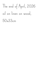 The end of April, 2026 oil on linen on wood, 50x33cm